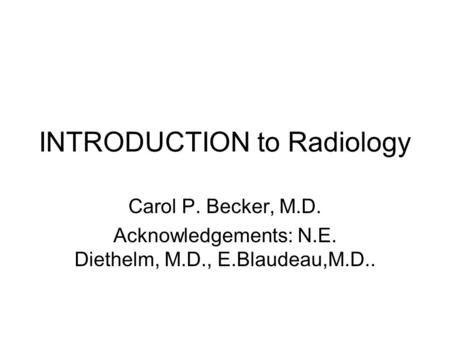 INTRODUCTION to Radiology Carol P. Becker, M.D. Acknowledgements: N.E. Diethelm, M.D., E.Blaudeau,M.D..