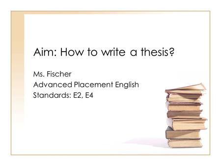 Aim: How to write a thesis? Ms. Fischer Advanced Placement English Standards: E2, E4.