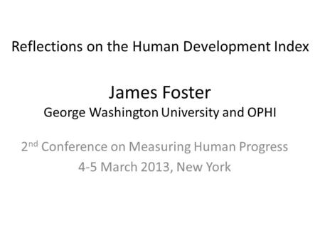 James Foster George Washington University and OPHI 2 nd Conference on Measuring Human Progress 4-5 March 2013, New York Reflections on the Human Development.