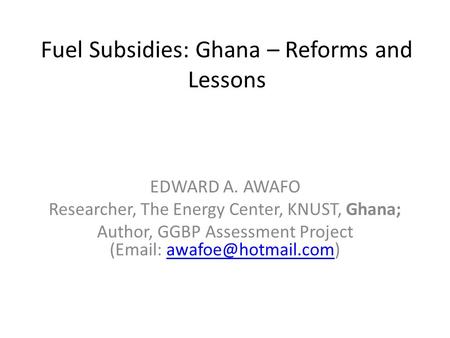 Fuel Subsidies: Ghana – Reforms and Lessons EDWARD A. AWAFO Researcher, The Energy Center, KNUST, Ghana; Author, GGBP Assessment Project (