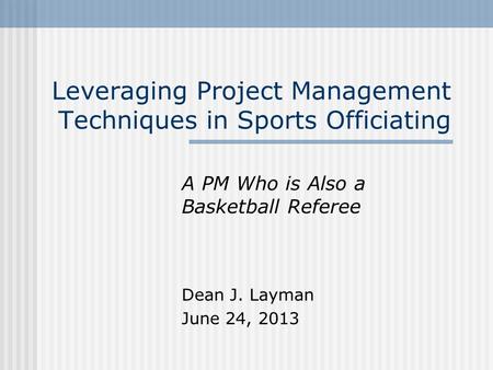 Leveraging Project Management Techniques in Sports Officiating A PM Who is Also a Basketball Referee Dean J. Layman June 24, 2013.