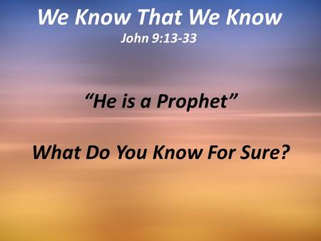 “He is a Prophet” What Do You Know For Sure? We Know That We Know John 9:13-33.