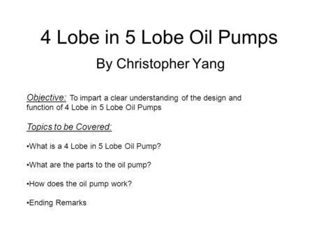 4 Lobe in 5 Lobe Oil Pumps By Christopher Yang Objective: To impart a clear understanding of the design and function of 4 Lobe in 5 Lobe Oil Pumps Topics.