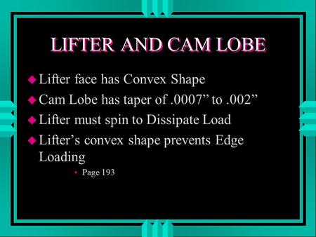 LIFTER AND CAM LOBE u Lifter face has Convex Shape u Cam Lobe has taper of.0007” to.002” u Lifter must spin to Dissipate Load u Lifter’s convex shape prevents.