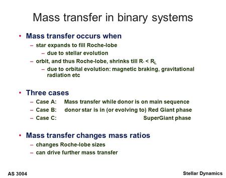 AS 3004 Stellar Dynamics Mass transfer in binary systems Mass transfer occurs when –star expands to fill Roche-lobe –due to stellar evolution –orbit, and.