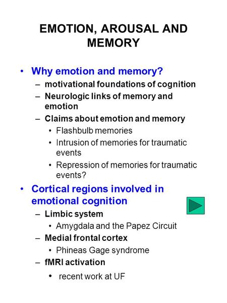 EMOTION, AROUSAL AND MEMORY Why emotion and memory? –motivational foundations of cognition –Neurologic links of memory and emotion –Claims about emotion.