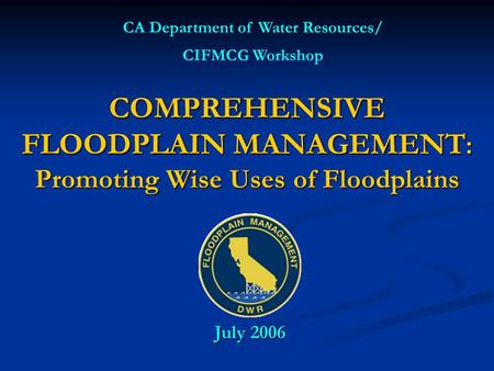 COMPREHENSIVE FLOODPLAIN MANAGEMENT : Promoting Wise Uses of Floodplains CA Department of Water Resources/ CIFMCG Workshop July 2006.