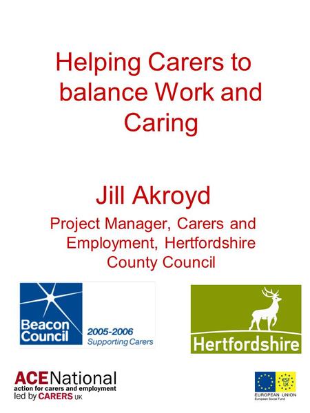 Helping Carers to balance Work and Caring Jill Akroyd Project Manager, Carers and Employment, Hertfordshire County Council.
