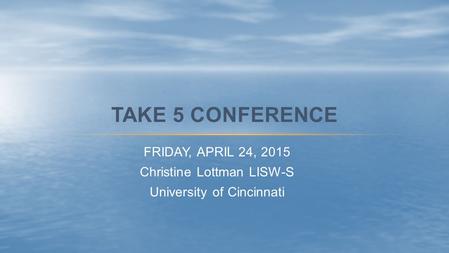 FRIDAY, APRIL 24, 2015 Christine Lottman LISW-S University of Cincinnati TAKE 5 CONFERENCE.