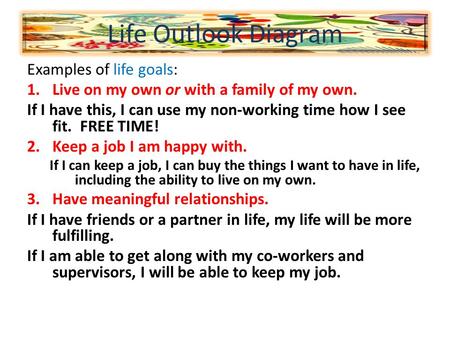Examples of life goals: 1.Live on my own or with a family of my own. If I have this, I can use my non-working time how I see fit. FREE TIME! 2.Keep a job.