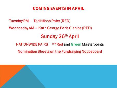 COMING EVENTS IN APRIL Tuesday PM - Ted Hilson Pairs (RED) Wednesday AM – Kath George Paris C’ships (RED) Sunday 26 th April NATIONWIDE PAIRS **Red and.