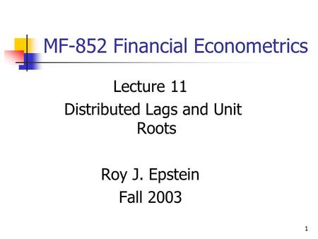 1 MF-852 Financial Econometrics Lecture 11 Distributed Lags and Unit Roots Roy J. Epstein Fall 2003.