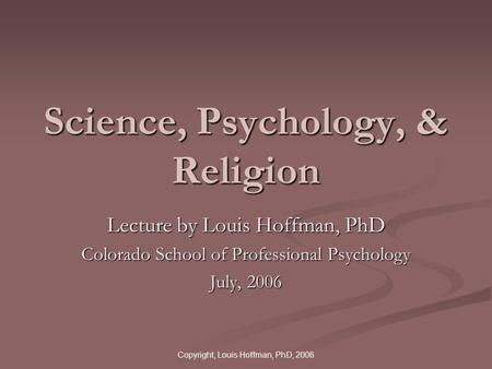 Copyright, Louis Hoffman, PhD, 2006 Science, Psychology, & Religion Lecture by Louis Hoffman, PhD Colorado School of Professional Psychology July, 2006.