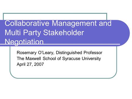 Collaborative Management and Multi Party Stakeholder Negotiation Rosemary O’Leary, Distinguished Professor The Maxwell School of Syracuse University April.