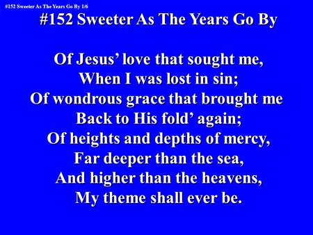 #152 Sweeter As The Years Go By Of Jesus’ love that sought me, When I was lost in sin; Of wondrous grace that brought me Back to His fold’ again; Of heights.