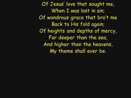 Of Jesus’ love that sought me, When I was lost in sin; Of wondrous grace that bro’t me Back to His fold again; Of heights and depths of mercy, Far deeper.