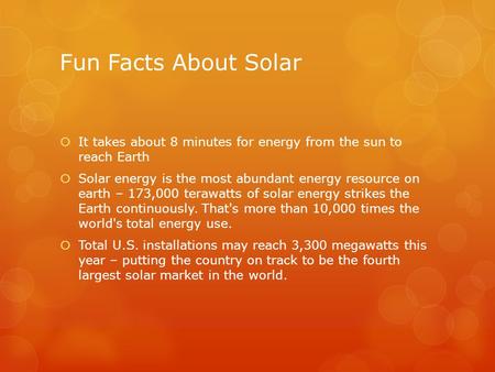 Fun Facts About Solar It takes about 8 minutes for energy from the sun to reach Earth Solar energy is the most abundant energy resource on earth – 173,000.