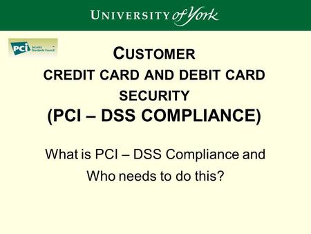 C USTOMER CREDIT CARD AND DEBIT CARD SECURITY (PCI – DSS COMPLIANCE) What is PCI – DSS Compliance and Who needs to do this?