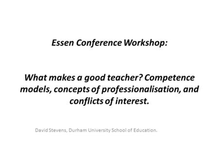 Essen Conference Workshop: What makes a good teacher? Competence models, concepts of professionalisation, and conflicts of interest. David Stevens, Durham.