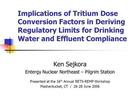 Implications of Tritium Dose Conversion Factors in Deriving Regulatory Limits for Drinking Water and Effluent Compliance Ken Sejkora Entergy Nuclear Northeast.