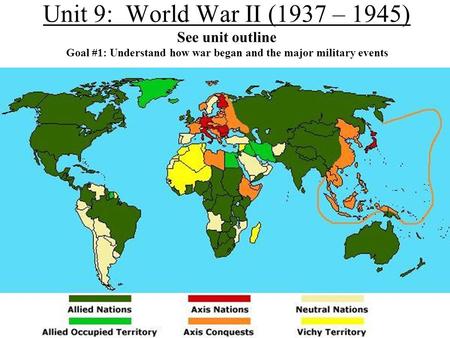 Unit 9: World War II (1937 – 1945) See unit outline Goal #1: Understand how war began and the major military events.