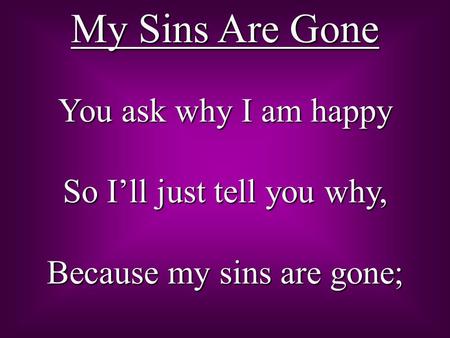 My Sins Are Gone You ask why I am happy So I’ll just tell you why, Because my sins are gone;