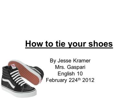 How to tie your shoes By Jesse Kramer Mrs. Gaspari English 10 February 224 th 2012.