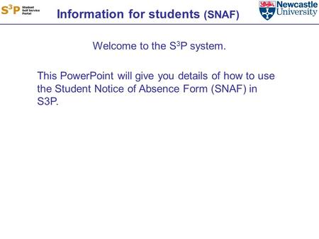 Information for students (SNAF) Welcome to the S 3 P system. This PowerPoint will give you details of how to use the Student Notice of Absence Form (SNAF)