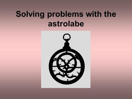 Solving problems with the astrolabe. The astrolabe can be used to solve many types of astronomical problem The times of sunrise and sunset The time of.