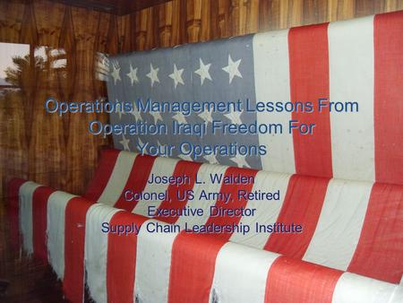 Operations Management Lessons From Operation Iraqi Freedom For Your Operations Joseph L. Walden Colonel, US Army, Retired Executive Director Supply Chain.