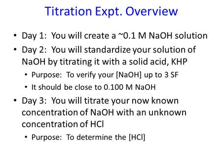 Titration Expt. Overview Day 1: You will create a ~0.1 M NaOH solution Day 2: You will standardize your solution of NaOH by titrating it with a solid acid,