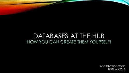 DATABASES AT THE HUB NOW YOU CAN CREATE THEM YOURSELF! Ann Christine Catlin HUBbub 2013.