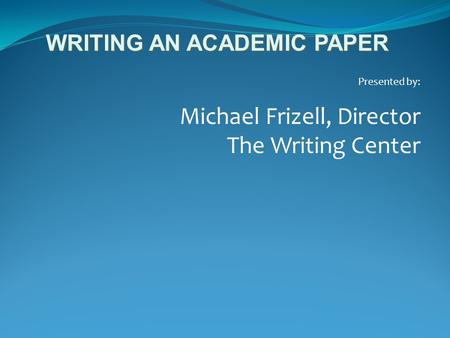 Presented by: Michael Frizell, Director The Writing Center WRITING AN ACADEMIC PAPER.