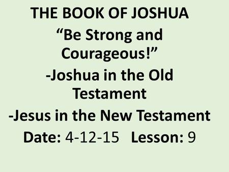 THE BOOK OF JOSHUA “Be Strong and Courageous!” -Joshua in the Old Testament -Jesus in the New Testament Date: 4-12-15 Lesson: 9.