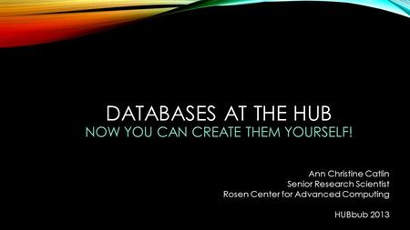DATABASES AT THE HUB NOW YOU CAN CREATE THEM YOURSELF! Ann Christine Catlin Senior Research Scientist Rosen Center for Advanced Computing HUBbub 2013.