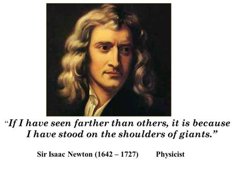 “ If I have seen farther than others, it is because I have stood on the shoulders of giants.” Sir Isaac Newton (1642 – 1727) Physicist.