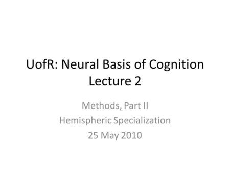 UofR: Neural Basis of Cognition Lecture 2 Methods, Part II Hemispheric Specialization 25 May 2010.