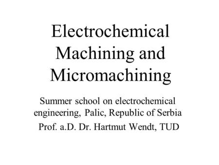 Electrochemical Machining and Micromachining Summer school on electrochemical engineering, Palic, Republic of Serbia Prof. a.D. Dr. Hartmut Wendt, TUD.