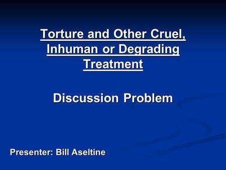 Torture and Other Cruel, Inhuman or Degrading Treatment Discussion Problem Presenter: Bill Aseltine.
