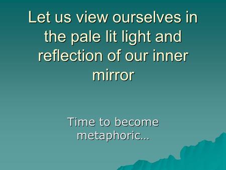 Let us view ourselves in the pale lit light and reflection of our inner mirror Time to become metaphoric…