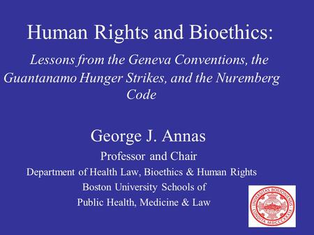 Human Rights and Bioethics: Lessons from the Geneva Conventions, the Guantanamo Hunger Strikes, and the Nuremberg Code George J. Annas Professor and Chair.