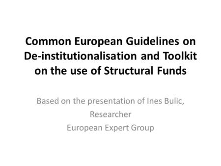 Common European Guidelines on De-institutionalisation and Toolkit on the use of Structural Funds Based on the presentation of Ines Bulic, Researcher European.