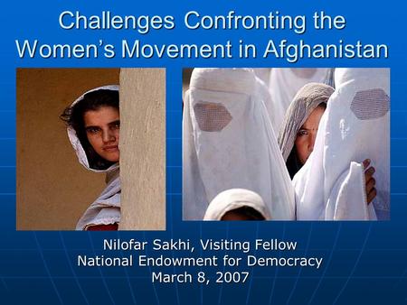 Nilofar Sakhi, Visiting Fellow National Endowment for Democracy March 8, 2007 Challenges Confronting the Women’s Movement in Afghanistan.