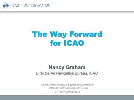The Way Forward for ICAO Nancy Graham Director, Air Navigation Bureau, ICAO Gdansk International Air & Space Law Conference – Poland in International Civil.