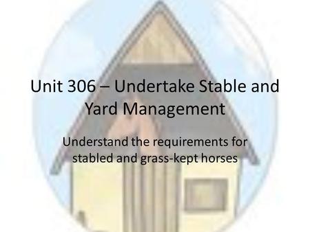 Unit 306 – Undertake Stable and Yard Management Understand the requirements for stabled and grass-kept horses.