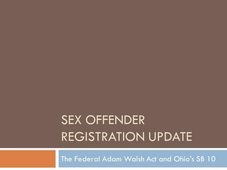 SEX OFFENDER REGISTRATION UPDATE The Federal Adam Walsh Act and Ohio’s SB 10.