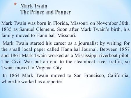 Mark Twain was born in Florida, Missouri on November 30th, 1835 as Samuel Clemens. Soon after Mark Twain’s birth, his family moved to Hannibal, Missouri.