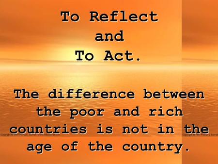 To Reflect andTo Act. The difference between the poor and rich countries is not in the age of the country.