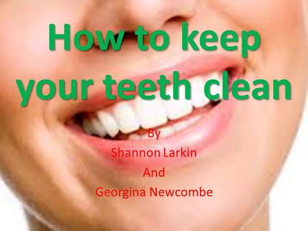 How to keep your teeth clean By Shannon Larkin And Georgina Newcombe.