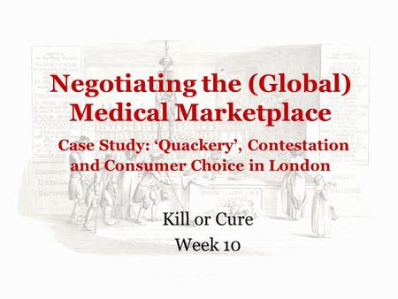 Negotiating the (Global) Medical Marketplace Case Study: ‘Quackery’, Contestation and Consumer Choice in London Kill or Cure Week 10.